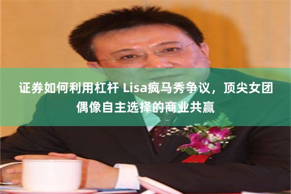 证券如何利用杠杆 Lisa疯马秀争议，顶尖女团偶像自主选择的商业共赢