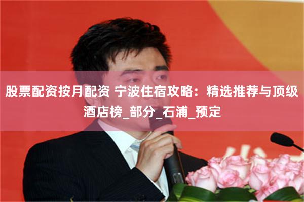 股票配资按月配资 宁波住宿攻略：精选推荐与顶级酒店榜_部分_石浦_预定