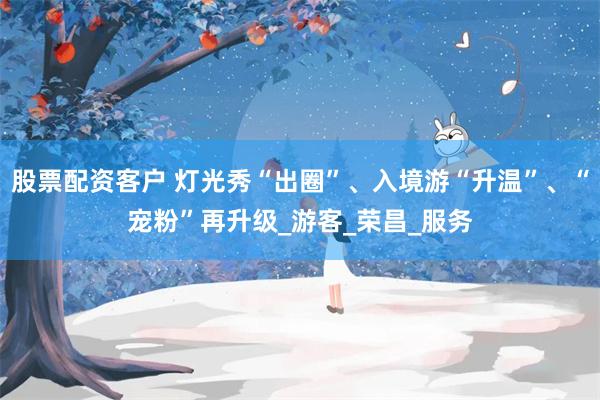 股票配资客户 灯光秀“出圈”、入境游“升温”、“宠粉”再升级_游客_荣昌_服务
