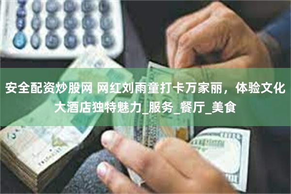 安全配资炒股网 网红刘雨童打卡万家丽，体验文化大酒店独特魅力_服务_餐厅_美食