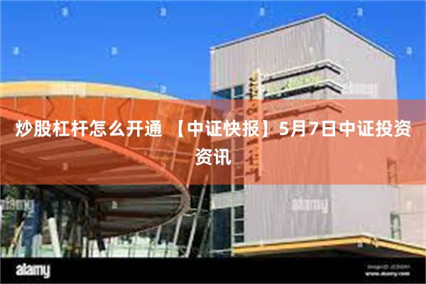 炒股杠杆怎么开通 【中证快报】5月7日中证投资资讯
