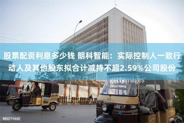 股票配资利息多少钱 朗科智能：实际控制人一致行动人及其他股东拟合计减持不超2.59%公司股份