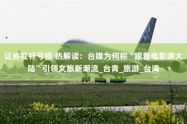 证券杠杆亏损 热解读：台媒为何称“跟着电影游大陆”引领文旅新潮流_台青_旅游_台湾
