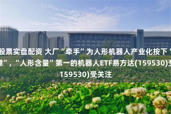 股票实盘配资 大厂“牵手”为人形机器人产业化按下“加速键”, “人形含量”第一的机器人ETF易方达(159530)受关注