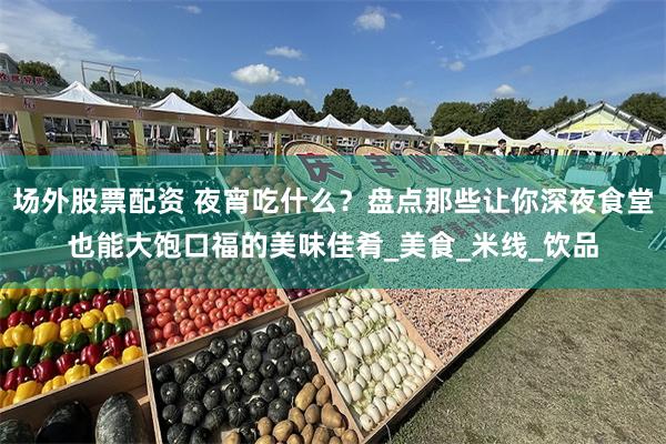 场外股票配资 夜宵吃什么？盘点那些让你深夜食堂也能大饱口福的美味佳肴_美食_米线_饮品