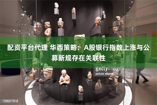 配资平台代理 华西策略：A股银行指数上涨与公募新规存在关联性