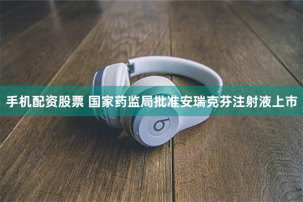 手机配资股票 国家药监局批准安瑞克芬注射液上市