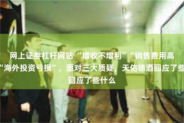 网上证劵杠杆网站 “增收不增利”“销售费用高企”“海外投资亏损”，面对三大质疑，天佑德酒回应了些什么