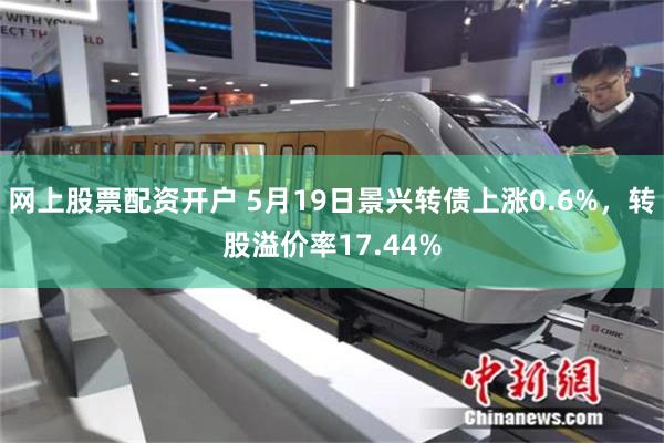 网上股票配资开户 5月19日景兴转债上涨0.6%，转股溢价率17.44%