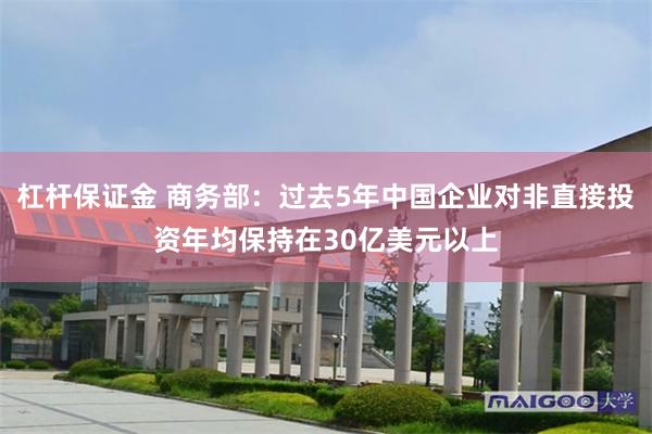 杠杆保证金 商务部：过去5年中国企业对非直接投资年均保持在30亿美元以上