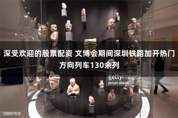 深受欢迎的股票配资 文博会期间深圳铁路加开热门方向列车130余列