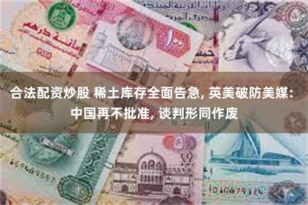 合法配资炒股 稀土库存全面告急, 英美破防美媒: 中国再不批准, 谈判形同作废