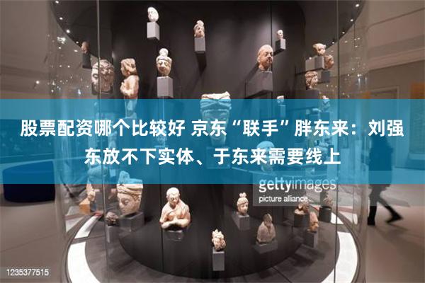 股票配资哪个比较好 京东“联手”胖东来：刘强东放不下实体、于东来需要线上