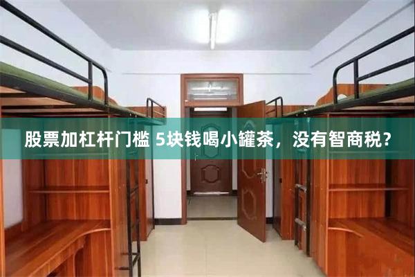 股票加杠杆门槛 5块钱喝小罐茶，没有智商税？