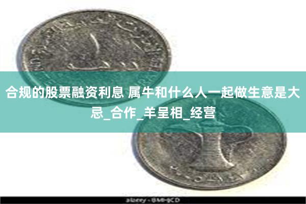 合规的股票融资利息 属牛和什么人一起做生意是大忌_合作_羊呈相_经营