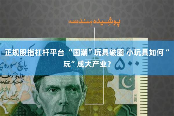 正规股指杠杆平台 “国潮”玩具破圈 小玩具如何“玩”成大产业？