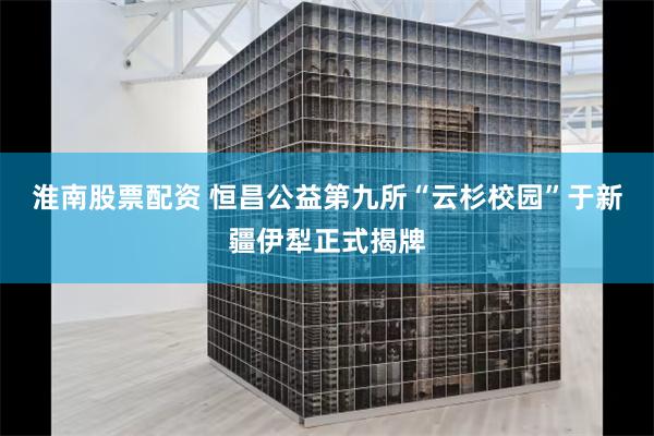 淮南股票配资 恒昌公益第九所“云杉校园”于新疆伊犁正式揭牌