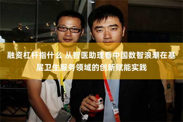 融资杠杆指什么 从智医助理看中国数智浪潮在基层卫生服务领域的创新赋能实践