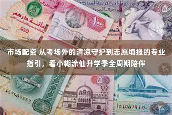 市场配资 从考场外的清凉守护到志愿填报的专业指引，看小糊涂仙升学季全周期陪伴
