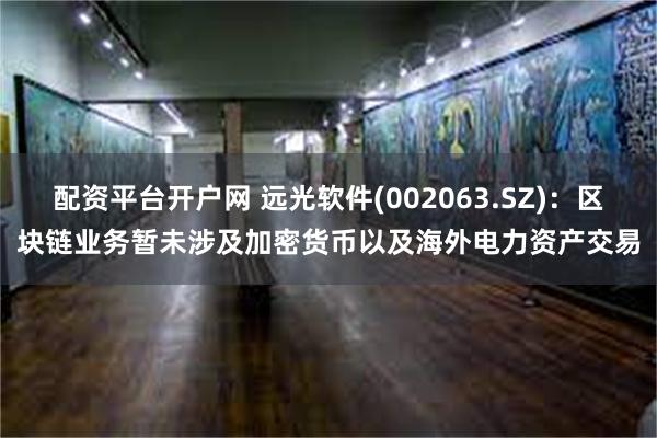 配资平台开户网 远光软件(002063.SZ)：区块链业务暂未涉及加密货币以及海外电力资产交易