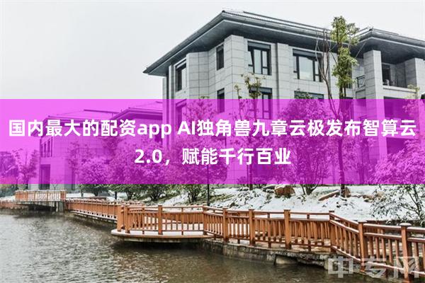 国内最大的配资app AI独角兽九章云极发布智算云2.0，赋能千行百业