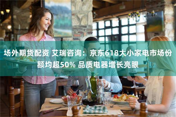 场外期货配资 艾瑞咨询：京东618大小家电市场份额均超50% 品质电器增长亮眼