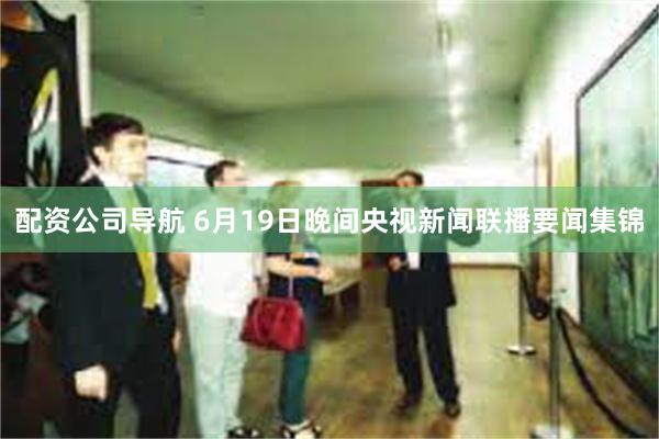 配资公司导航 6月19日晚间央视新闻联播要闻集锦