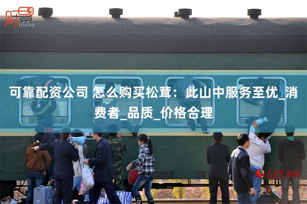 可靠配资公司 怎么购买松茸：此山中服务至优_消费者_品质_价格合理