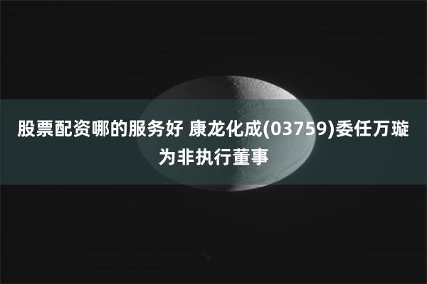 股票配资哪的服务好 康龙化成(03759)委任万璇为非执行董事