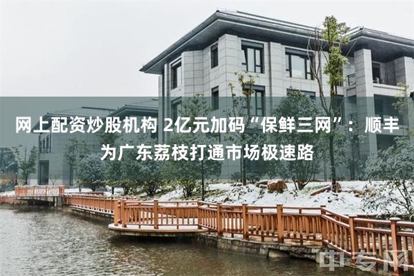 网上配资炒股机构 2亿元加码“保鲜三网”：顺丰为广东荔枝打通市场极速路