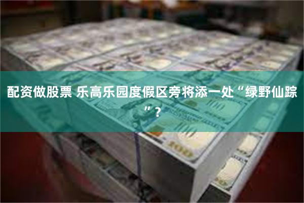 配资做股票 乐高乐园度假区旁将添一处“绿野仙踪”？