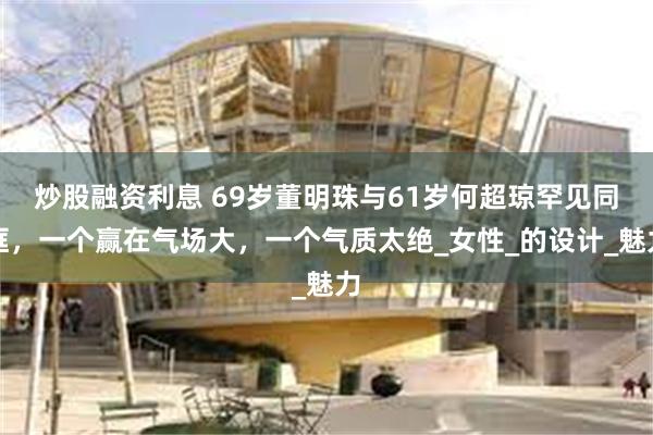 炒股融资利息 69岁董明珠与61岁何超琼罕见同框，一个赢在气场大，一个气质太绝_女性_的设计_魅力