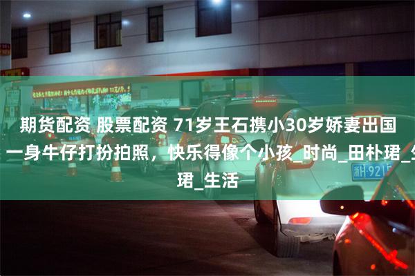 期货配资 股票配资 71岁王石携小30岁娇妻出国游，一身牛仔打扮拍照，快乐得像个小孩_时尚_田朴珺_生活