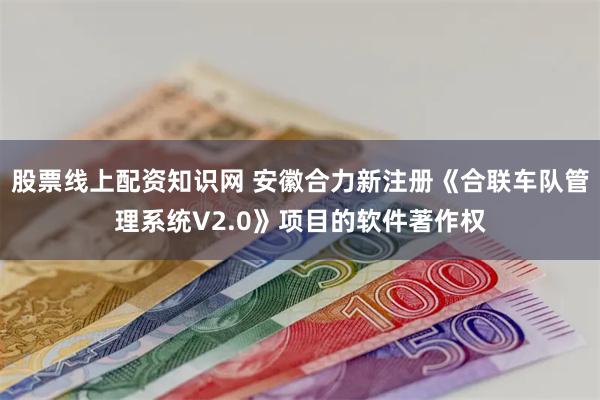 股票线上配资知识网 安徽合力新注册《合联车队管理系统V2.0》项目的软件著作权