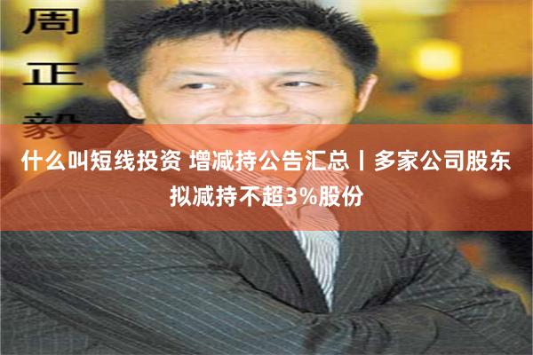 什么叫短线投资 增减持公告汇总丨多家公司股东拟减持不超3%股份