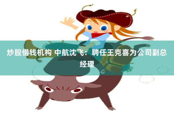 炒股借钱机构 中航沈飞：聘任王克喜为公司副总经理
