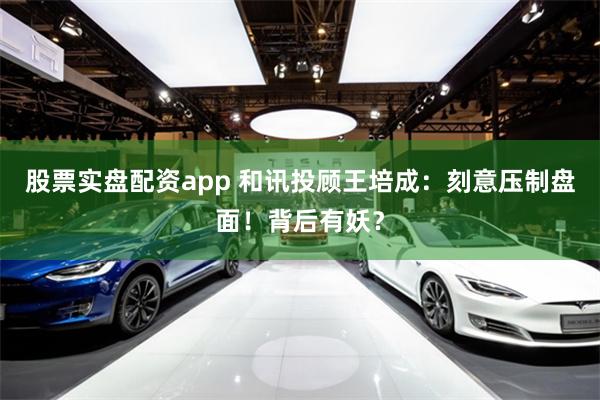 股票实盘配资app 和讯投顾王培成：刻意压制盘面！背后有妖？