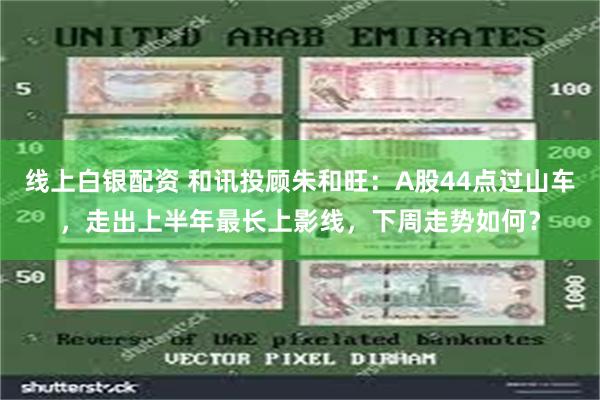 线上白银配资 和讯投顾朱和旺：A股44点过山车，走出上半年最长上影线，下周走势如何？