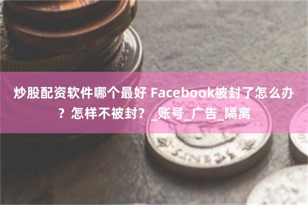 炒股配资软件哪个最好 Facebook被封了怎么办？怎样不被封？_账号_广告_隔离