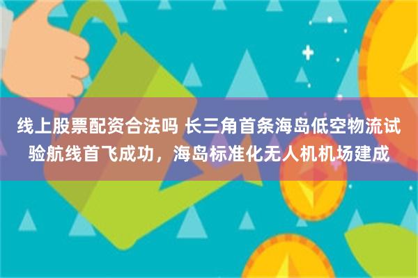 线上股票配资合法吗 长三角首条海岛低空物流试验航线首飞成功，海岛标准化无人机机场建成