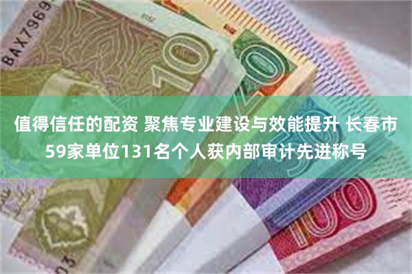 值得信任的配资 聚焦专业建设与效能提升 长春市59家单位131名个人获内部审计先进称号