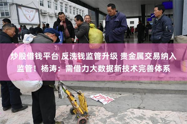 炒股借钱平台 反洗钱监管升级 贵金属交易纳入监管！杨涛：需借力大数据新技术完善体系
