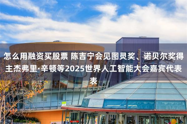怎么用融资买股票 陈吉宁会见图灵奖、诺贝尔奖得主杰弗里·辛顿等2025世界人工智能大会嘉宾代表