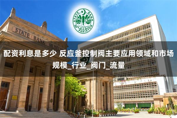 配资利息是多少 反应釜控制阀主要应用领域和市场规模_行业_阀门_流量