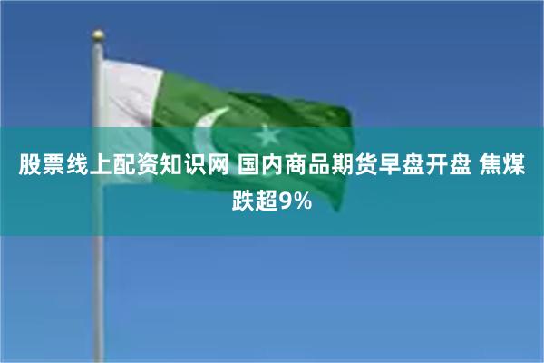 股票线上配资知识网 国内商品期货早盘开盘 焦煤跌超9%