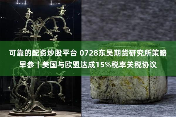 可靠的配资炒股平台 0728东吴期货研究所策略早参｜美国与欧盟达成15%税率关税协议