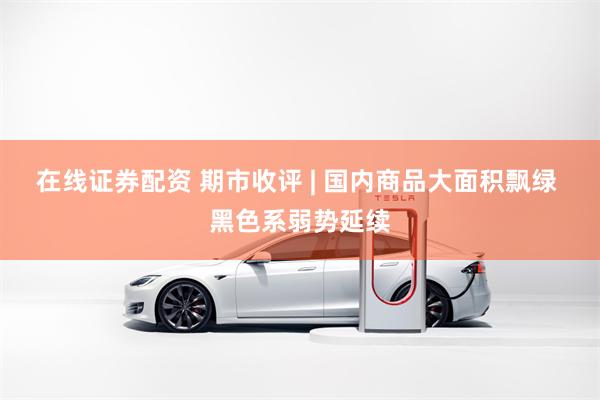 在线证券配资 期市收评 | 国内商品大面积飘绿 黑色系弱势延续