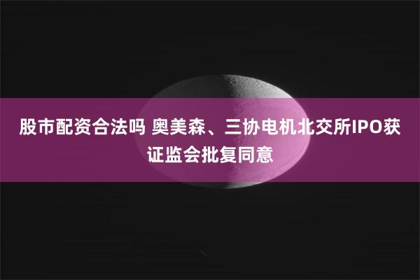 股市配资合法吗 奥美森、三协电机北交所IPO获证监会批复同意