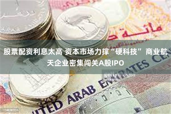 股票配资利息太高 资本市场力撑“硬科技” 商业航天企业密集闯关A股IPO