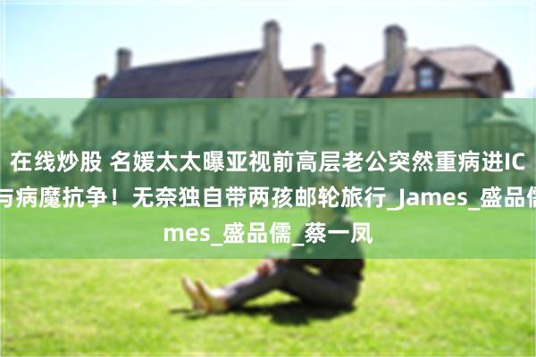 在线炒股 名媛太太曝亚视前高层老公突然重病进ICU！仍在与病魔抗争！无奈独自带两孩邮轮旅行_James_盛品儒_蔡一凤
